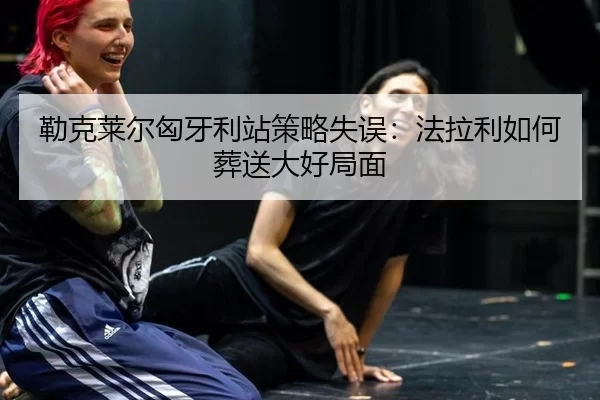 勒克莱尔匈牙利站策略失误：法拉利如何葬送大好局面（MKSports）
