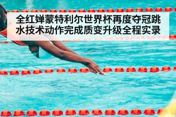 全红婵蒙特利尔世界杯再度夺冠跳水技术动作完成质变升级全程实录（MKSports）