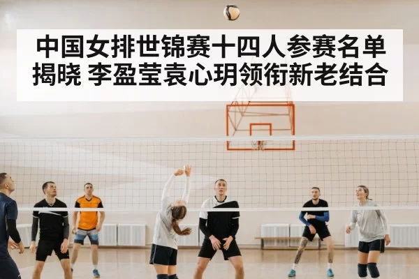 中国女排世锦赛十四人参赛名单揭晓 李盈莹袁心玥领衔新老结合（MKSports）