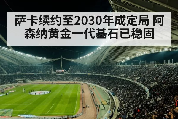 萨卡续约至2030年成定局 阿森纳黄金一代基石已稳固