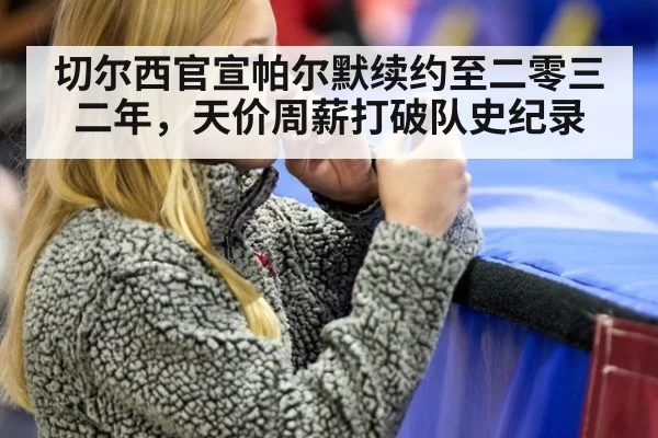 切尔西官宣帕尔默续约至二零三二年,天价周薪打破队史纪录