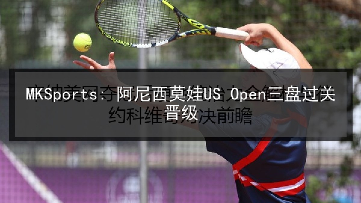 MKSports: 阿尼西莫娃US Open三盘过关晋级 MKSports: 阿尼西莫娃US Open三盘过关晋级
