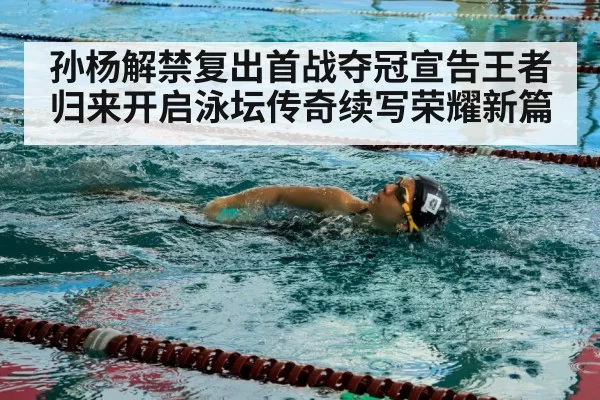 孙杨解禁复出首战夺冠宣告王者归来开启泳坛传奇续写荣耀新篇